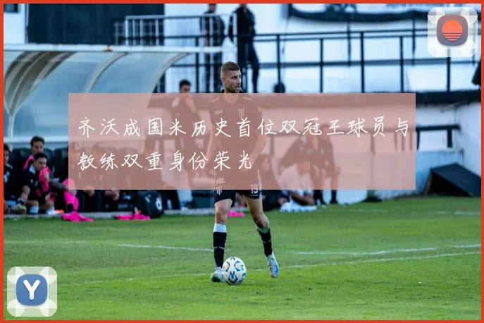 齐沃成国米历史首位双冠王球员与教练双重身份荣光