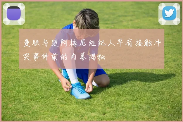 曼联与楚阿梅尼经纪人早有接触冲突事件前的内幕揭秘
