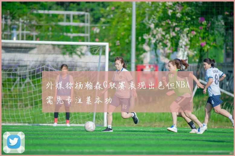 外媒称杨瀚森G联赛表现出色但NBA需先专注基本功