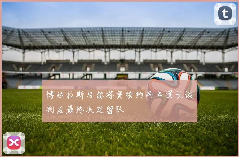 博达拉斯与赫塔费续约两年漫长谈判后最终决定留队