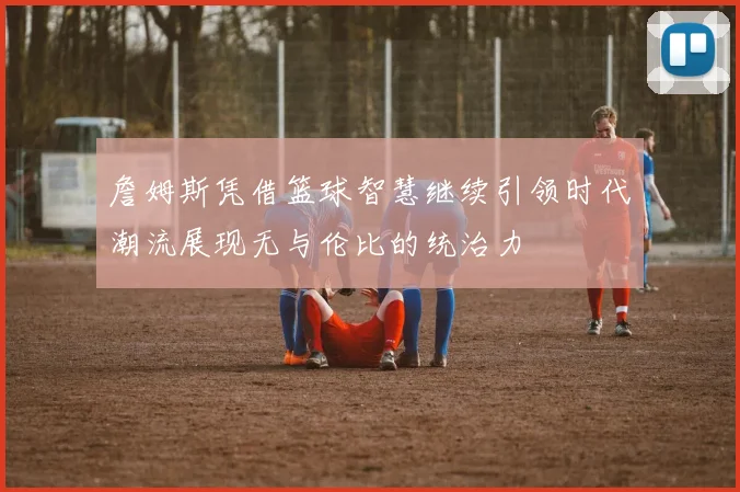 詹姆斯凭借篮球智慧继续引领时代潮流展现无与伦比的统治力
