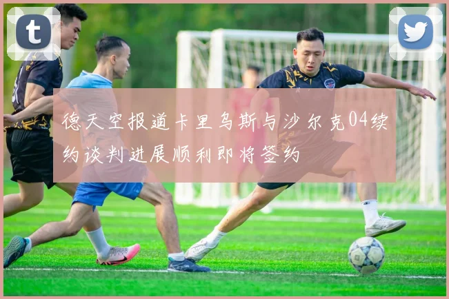 德天空报道卡里乌斯与沙尔克04续约谈判进展顺利即将签约