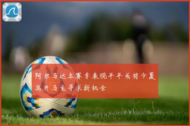 阿尔马达本赛季表现平平或将今夏离开马竞寻求新机会