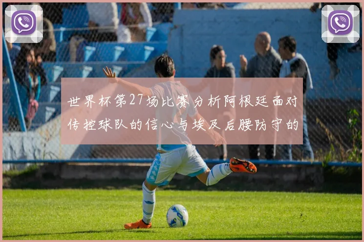 世界杯第27场比赛分析阿根廷面对传控球队的信心与埃及后腰防守的隐患