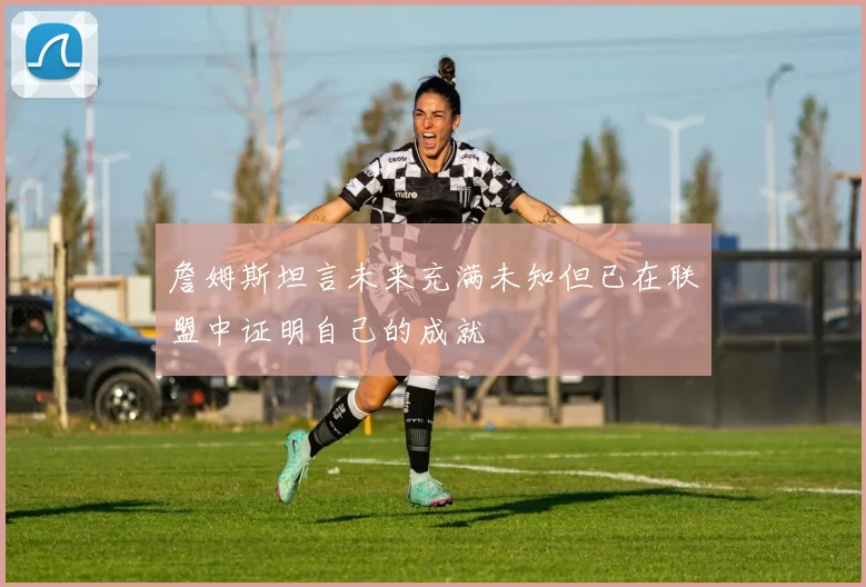 詹姆斯坦言未来充满未知但已在联盟中证明自己的成就