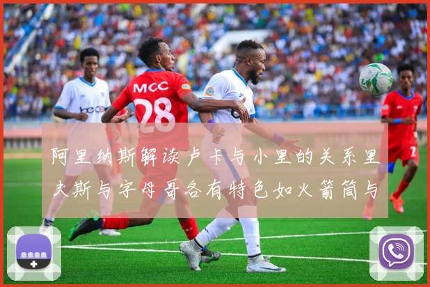 阿里纳斯解读卢卡与小里的关系里夫斯与字母哥各有特色如火箭筒与手枪