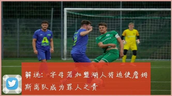 解说：字母若加盟湖人将迫使詹姆斯离队成为罪人之责
