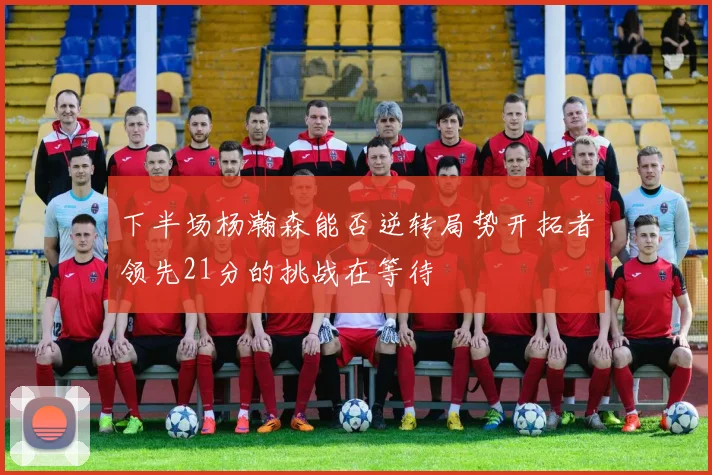 下半场杨瀚森能否逆转局势开拓者领先21分的挑战在等待