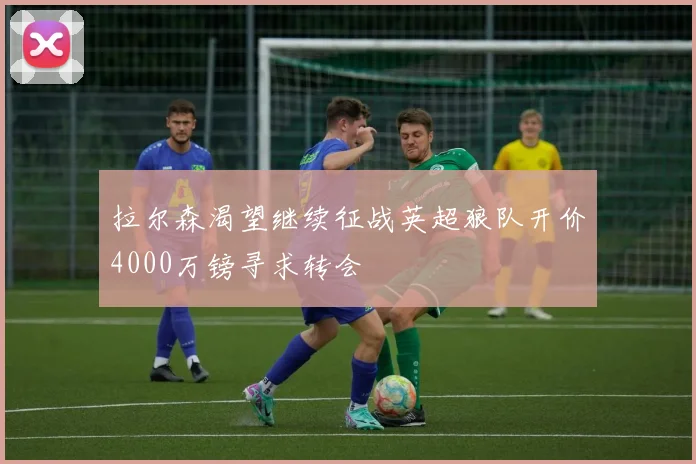 拉尔森渴望继续征战英超狼队开价4000万镑寻求转会
