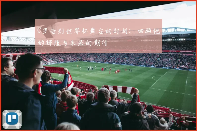 C罗告别世界杯舞台的时刻：回顾他的辉煌与未来的期待