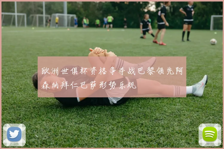 欧洲世俱杯资格争夺战巴黎领先阿森纳拜仁巴萨形势乐观