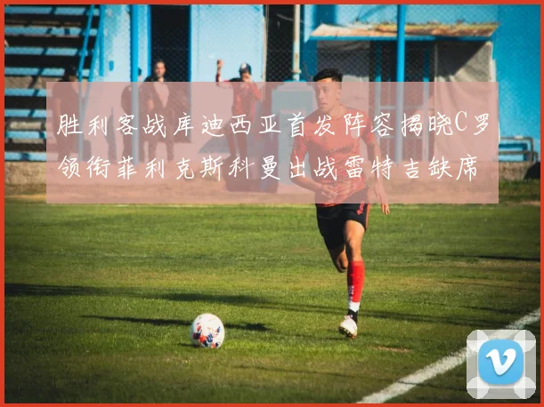 胜利客战库迪西亚首发阵容揭晓C罗领衔菲利克斯科曼出战雷特吉缺席