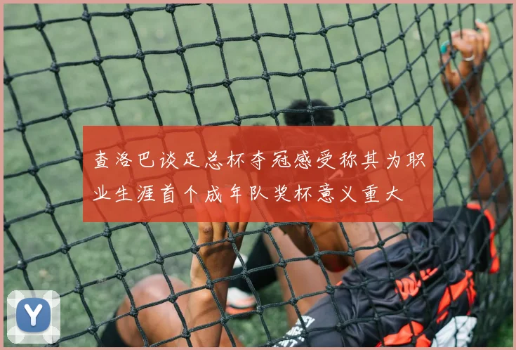 查洛巴谈足总杯夺冠感受称其为职业生涯首个成年队奖杯意义重大