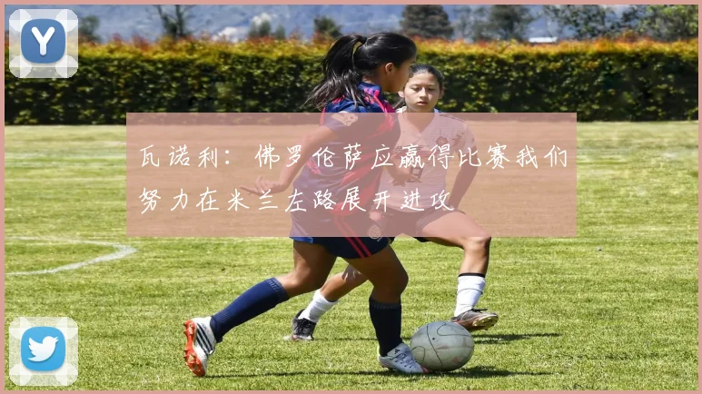 瓦诺利：佛罗伦萨应赢得比赛我们努力在米兰左路展开进攻