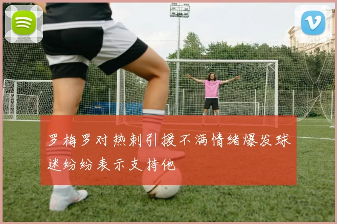 罗梅罗对热刺引援不满情绪爆发球迷纷纷表示支持他