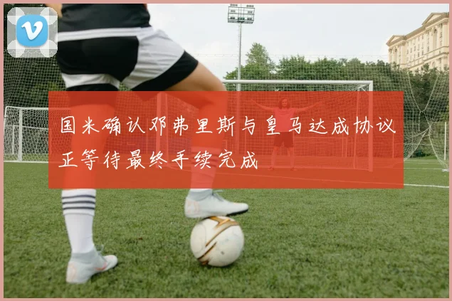 国米确认邓弗里斯与皇马达成协议正等待最终手续完成