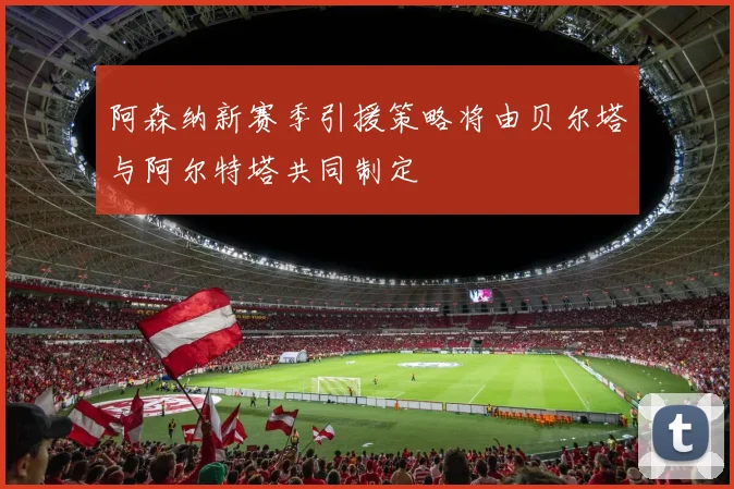 阿森纳新赛季引援策略将由贝尔塔与阿尔特塔共同制定