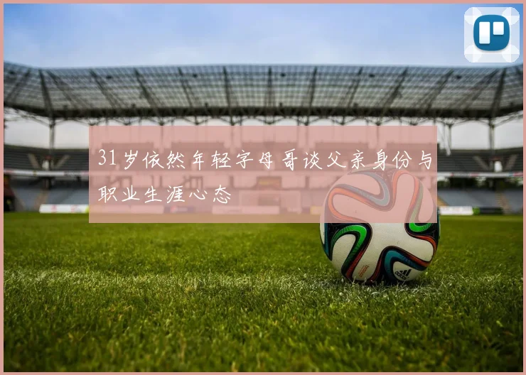 31岁依然年轻字母哥谈父亲身份与职业生涯心态