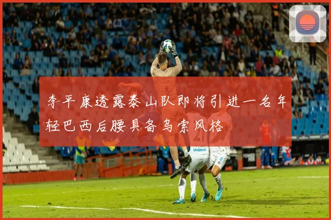李平康透露泰山队即将引进一名年轻巴西后腰具备乌索风格