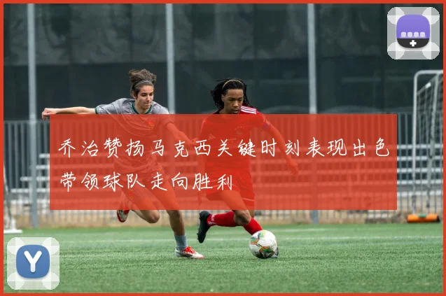 乔治赞扬马克西关键时刻表现出色带领球队走向胜利
