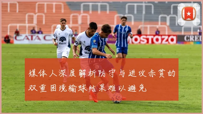 媒体人深度解析防守与进攻赤贫的双重困境输球结果难以避免